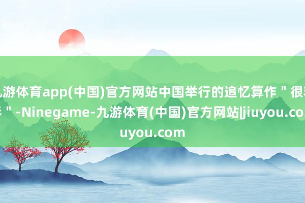 九游体育app(中国)官方网站中国举行的追忆算作＂很精彩＂-Ninegame-九游体育(中国)官方网站|jiuyou.com