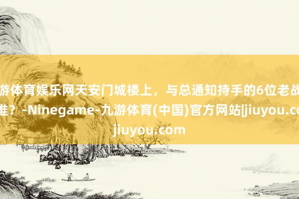 九游体育娱乐网天安门城楼上，与总通知持手的6位老战士是谁？-Ninegame-九游体育(中国)官方网站|jiuyou.com