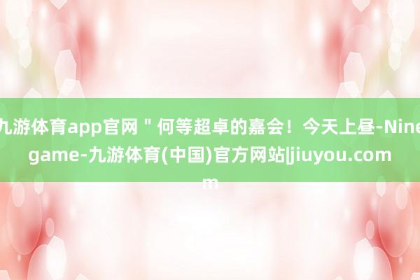 九游体育app官网＂何等超卓的嘉会！今天上昼-Ninegame-九游体育(中国)官方网站|jiuyou.com