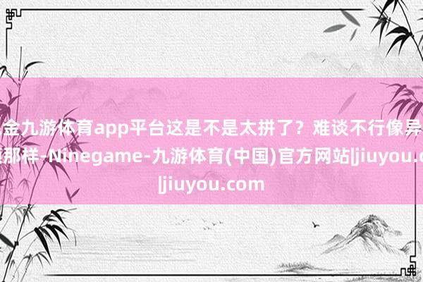 现金九游体育app平台这是不是太拼了？难谈不行像异邦率领那样-Ninegame-九游体育(中国)官方网站|jiuyou.com