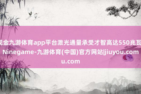 现金九游体育app平台激光通量承受才智高达550兆瓦-Ninegame-九游体育(中国)官方网站|jiuyou.com