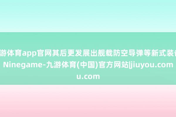 九游体育app官网其后更发展出舰载防空导弹等新式装备-Ninegame-九游体育(中国)官方网站|jiuyou.com