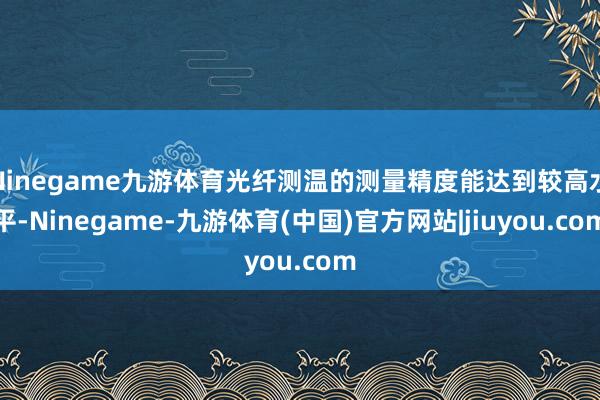 Ninegame九游体育光纤测温的测量精度能达到较高水平-Ninegame-九游体育(中国)官方网站|jiuyou.com