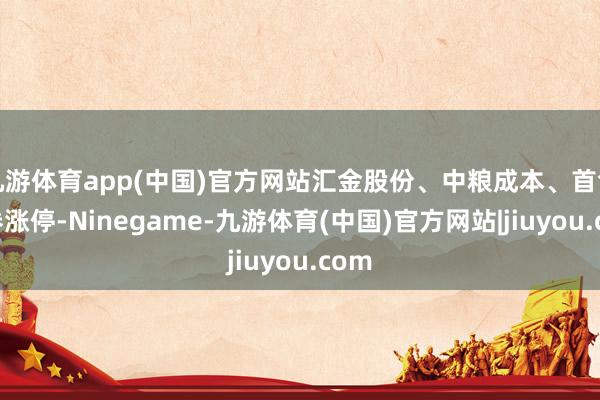 九游体育app(中国)官方网站汇金股份、中粮成本、首创证券涨停-Ninegame-九游体育(中国)官方网站|jiuyou.com