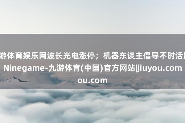 九游体育娱乐网波长光电涨停;机器东谈主倡导不时活跃-Ninegame-九游体育(中国)官方网站|jiuyou.com