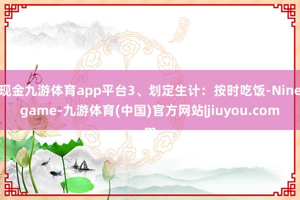 现金九游体育app平台3、划定生计:按时吃饭-Ninegame-九游体育(中国)官方网站|jiuyou.com