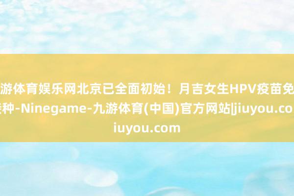 九游体育娱乐网北京已全面初始！月吉女生HPV疫苗免费接种-Ninegame-九游体育(中国)官方网站|jiuyou.com