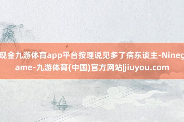 现金九游体育app平台按理说见多了病东谈主-Ninegame-九游体育(中国)官方网站|jiuyou.com
