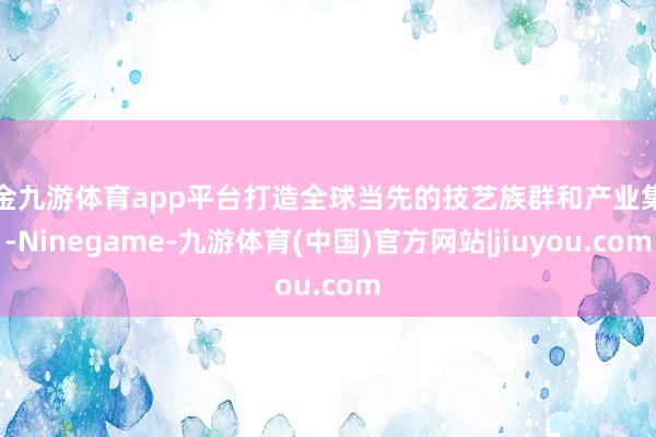现金九游体育app平台打造全球当先的技艺族群和产业集群-Ninegame-九游体育(中国)官方网站|jiuyou.com