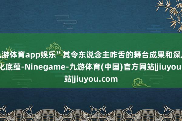 九游体育app娱乐”其令东说念主咋舌的舞台成果和深厚的文化底蕴-Ninegame-九游体育(中国)官方网站|jiuyou.com