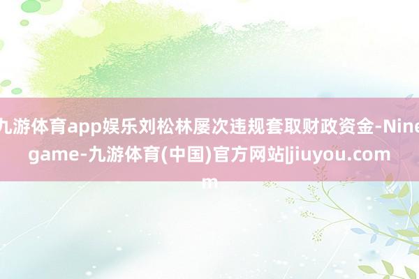 九游体育app娱乐刘松林屡次违规套取财政资金-Ninegame-九游体育(中国)官方网站|jiuyou.com