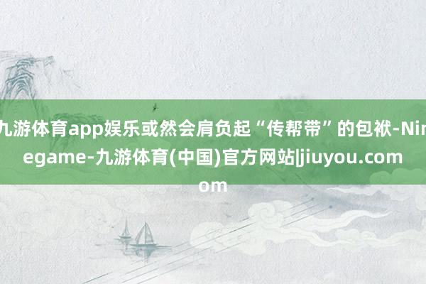 九游体育app娱乐或然会肩负起“传帮带”的包袱-Ninegame-九游体育(中国)官方网站|jiuyou.com