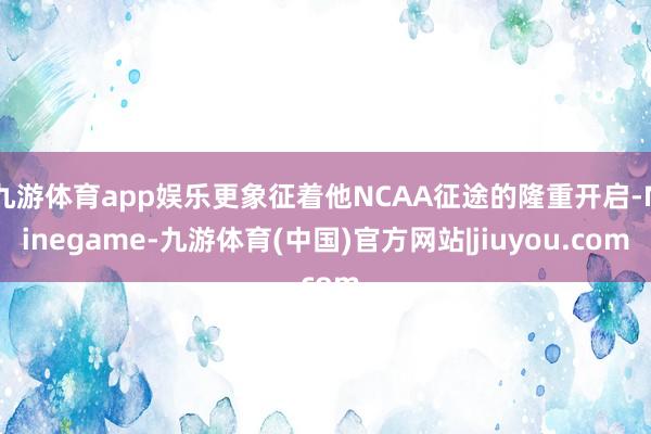 九游体育app娱乐更象征着他NCAA征途的隆重开启-Ninegame-九游体育(中国)官方网站|jiuyou.com