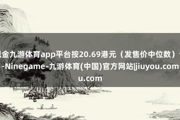 现金九游体育app平台按20.69港元（发售价中位数）计-Ninegame-九游体育(中国)官方网站|jiuyou.com