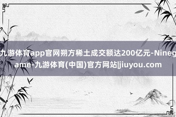 九游体育app官网朔方稀土成交额达200亿元-Ninegame-九游体育(中国)官方网站|jiuyou.com