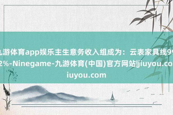 九游体育app娱乐主生意务收入组成为:云表家具线99.62%-Ninegame-九游体育(中国)官方网站|jiuyou.com
