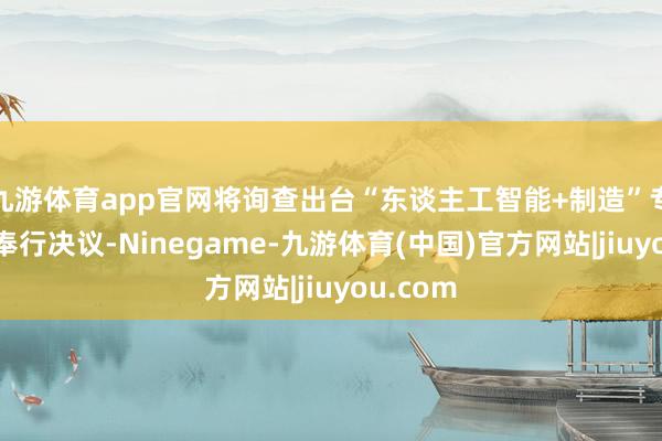 九游体育app官网将询查出台“东谈主工智能+制造”专项活动奉行决议-Ninegame-九游体育(中国)官方网站|jiuyou.com