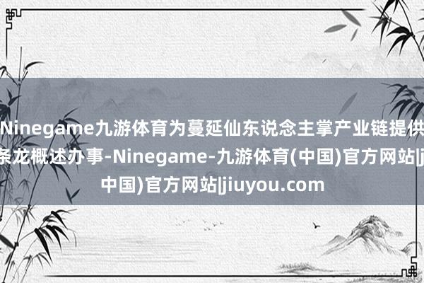Ninegame九游体育为蔓延仙东说念主掌产业链提供一体化、一条龙概述办事-Ninegame-九游体育(中国)官方网站|jiuyou.com