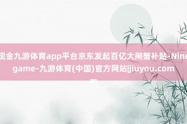 现金九游体育app平台京东发起百亿大闸蟹补贴-Ninegame-九游体育(中国)官方网站|jiuyou.com