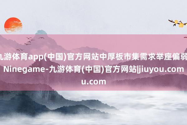 九游体育app(中国)官方网站中厚板市集需求举座偏弱-Ninegame-九游体育(中国)官方网站|jiuyou.com