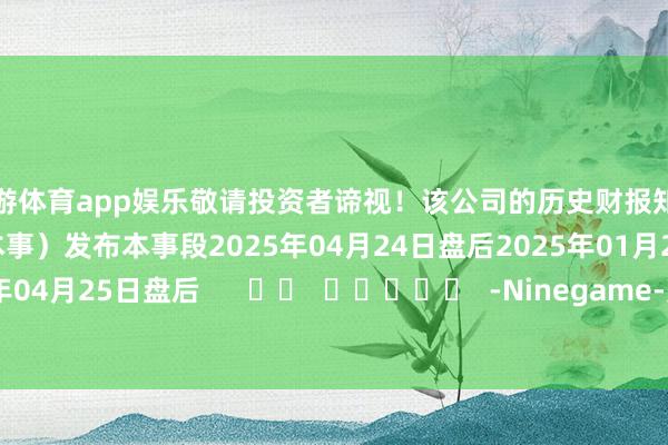 九游体育app娱乐敬请投资者谛视！该公司的历史财报知道情况：日历（好意思东本事）发布本事段2025年04月24日盘后2025年01月23日盘后2024年04月25日盘后      		  					  -Ninegame-九游体育(中国)官方网站|jiuyou.com