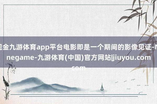 现金九游体育app平台电影即是一个期间的影像见证-Ninegame-九游体育(中国)官方网站|jiuyou.com