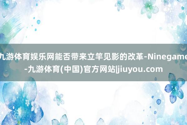 九游体育娱乐网能否带来立竿见影的改革-Ninegame-九游体育(中国)官方网站|jiuyou.com