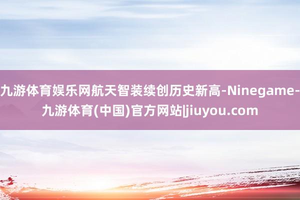 九游体育娱乐网航天智装续创历史新高-Ninegame-九游体育(中国)官方网站|jiuyou.com