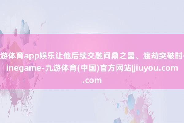 九游体育app娱乐让他后续交融问鼎之晶、渡劫突破时-Ninegame-九游体育(中国)官方网站|jiuyou.com