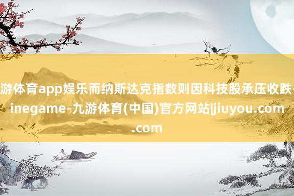 九游体育app娱乐而纳斯达克指数则因科技股承压收跌-Ninegame-九游体育(中国)官方网站|jiuyou.com