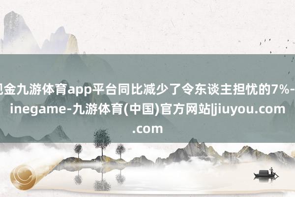 现金九游体育app平台同比减少了令东谈主担忧的7%-Ninegame-九游体育(中国)官方网站|jiuyou.com