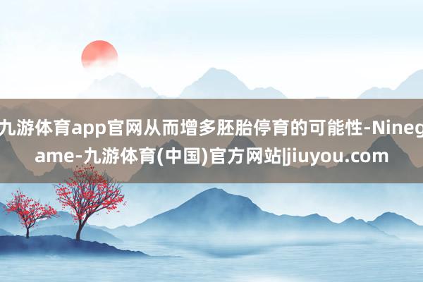 九游体育app官网从而增多胚胎停育的可能性-Ninegame-九游体育(中国)官方网站|jiuyou.com