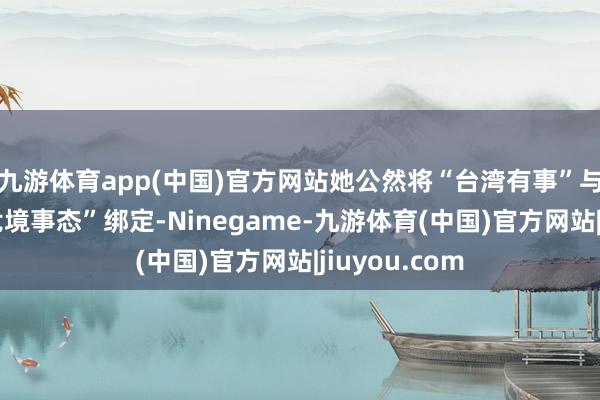 九游体育app(中国)官方网站她公然将“台湾有事”与日本“生死危境事态”绑定-Ninegame-九游体育(中国)官方网站|jiuyou.com