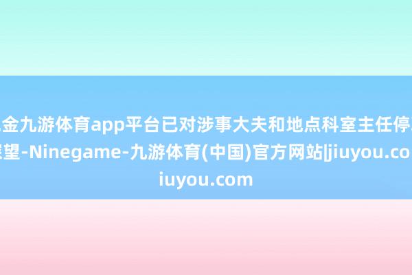 现金九游体育app平台已对涉事大夫和地点科室主任停职探望-Ninegame-九游体育(中国)官方网站|jiuyou.com