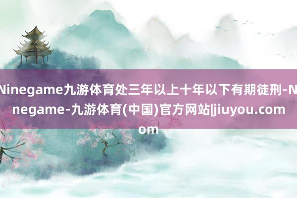Ninegame九游体育处三年以上十年以下有期徒刑-Ninegame-九游体育(中国)官方网站|jiuyou.com