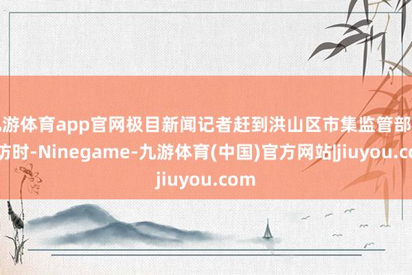 九游体育app官网极目新闻记者赶到洪山区市集监管部门采访时-Ninegame-九游体育(中国)官方网站|jiuyou.com