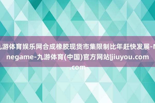 九游体育娱乐网合成橡胶现货市集限制比年赶快发展-Ninegame-九游体育(中国)官方网站|jiuyou.com
