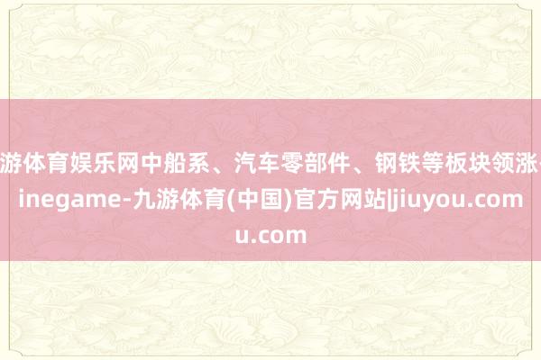 九游体育娱乐网中船系、汽车零部件、钢铁等板块领涨-Ninegame-九游体育(中国)官方网站|jiuyou.com