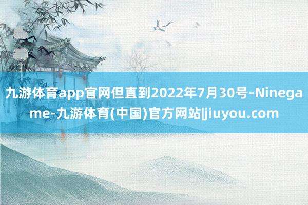 九游体育app官网但直到2022年7月30号-Ninegame-九游体育(中国)官方网站|jiuyou.com