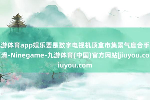 九游体育app娱乐要是数字电视机顶盒市集景气度合手续下滑-Ninegame-九游体育(中国)官方网站|jiuyou.com