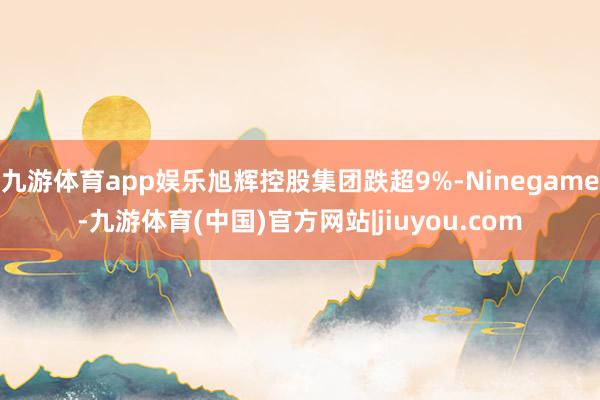 九游体育app娱乐旭辉控股集团跌超9%-Ninegame-九游体育(中国)官方网站|jiuyou.com