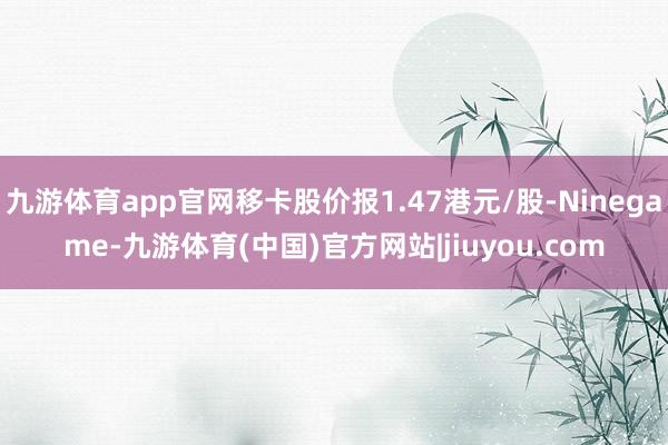 九游体育app官网移卡股价报1.47港元/股-Ninegame-九游体育(中国)官方网站|jiuyou.com