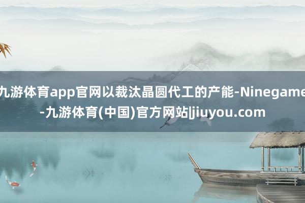 九游体育app官网以裁汰晶圆代工的产能-Ninegame-九游体育(中国)官方网站|jiuyou.com