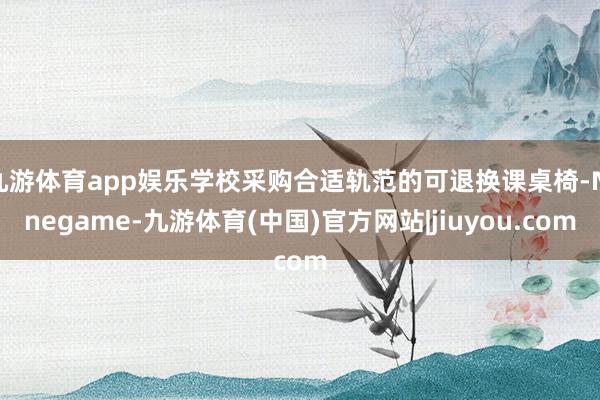 九游体育app娱乐学校采购合适轨范的可退换课桌椅-Ninegame-九游体育(中国)官方网站|jiuyou.com