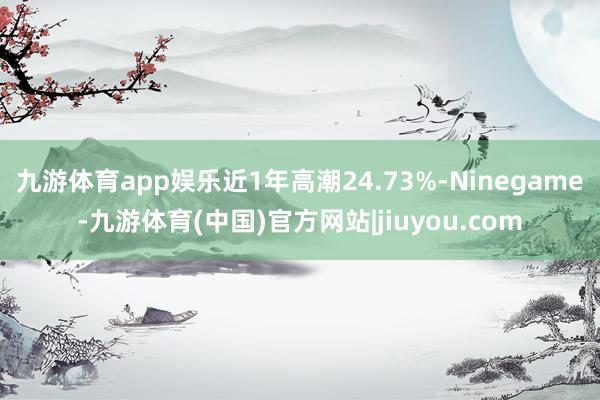 九游体育app娱乐近1年高潮24.73%-Ninegame-九游体育(中国)官方网站|jiuyou.com