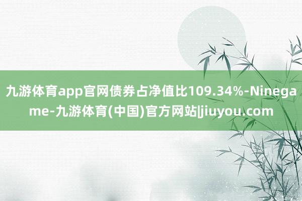 九游体育app官网债券占净值比109.34%-Ninegame-九游体育(中国)官方网站|jiuyou.com