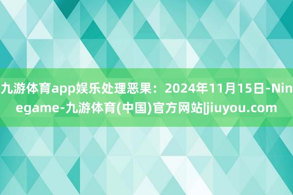 九游体育app娱乐处理恶果：2024年11月15日-Ninegame-九游体育(中国)官方网站|jiuyou.com