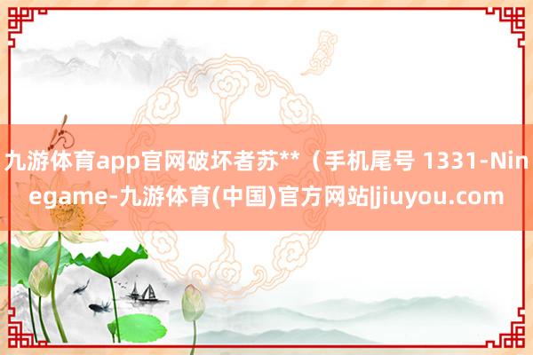 九游体育app官网破坏者苏**（手机尾号 1331-Ninegame-九游体育(中国)官方网站|jiuyou.com