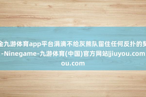 现金九游体育app平台涓滴不给灰熊队留住任何反扑的契机-Ninegame-九游体育(中国)官方网站|jiuyou.com
