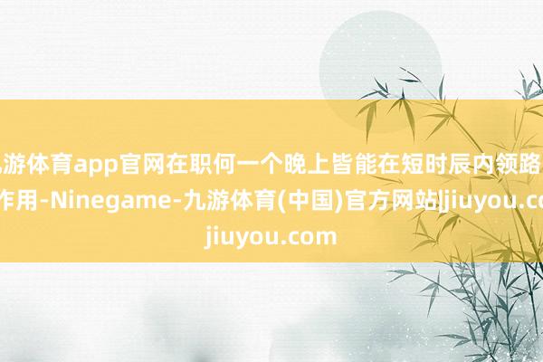 九游体育app官网在职何一个晚上皆能在短时辰内领路庞杂作用-Ninegame-九游体育(中国)官方网站|jiuyou.com
